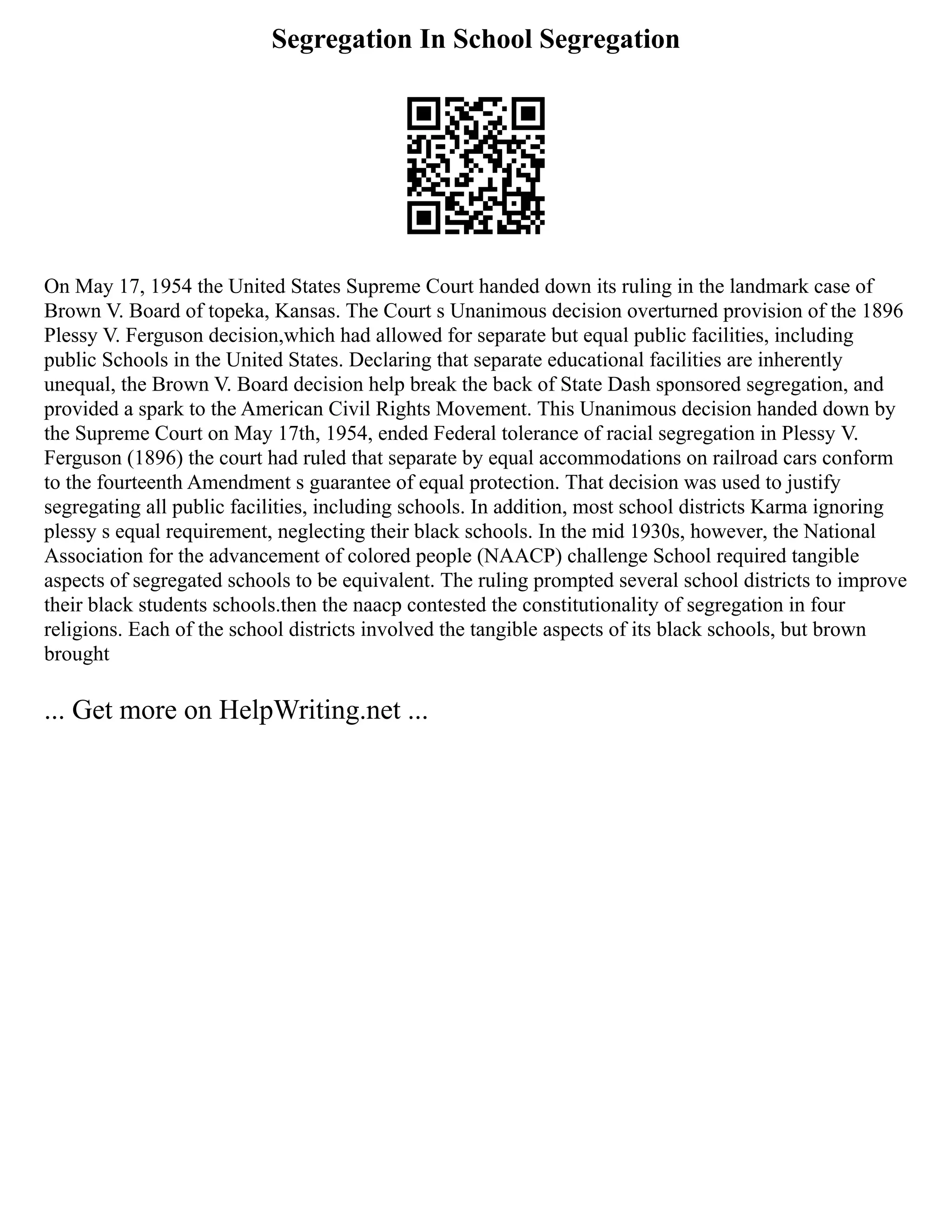Segregation In School Segregation
On May 17, 1954 the United States Supreme Court handed down its ruling in the landmark case of
Brown V. Board of topeka, Kansas. The Court s Unanimous decision overturned provision of the 1896
Plessy V. Ferguson decision,which had allowed for separate but equal public facilities, including
public Schools in the United States. Declaring that separate educational facilities are inherently
unequal, the Brown V. Board decision help break the back of State Dash sponsored segregation, and
provided a spark to the American Civil Rights Movement. This Unanimous decision handed down by
the Supreme Court on May 17th, 1954, ended Federal tolerance of racial segregation in Plessy V.
Ferguson (1896) the court had ruled that separate by equal accommodations on railroad cars conform
to the fourteenth Amendment s guarantee of equal protection. That decision was used to justify
segregating all public facilities, including schools. In addition, most school districts Karma ignoring
plessy s equal requirement, neglecting their black schools. In the mid 1930s, however, the National
Association for the advancement of colored people (NAACP) challenge School required tangible
aspects of segregated schools to be equivalent. The ruling prompted several school districts to improve
their black students schools.then the naacp contested the constitutionality of segregation in four
religions. Each of the school districts involved the tangible aspects of its black schools, but brown
brought
... Get more on HelpWriting.net ...
 