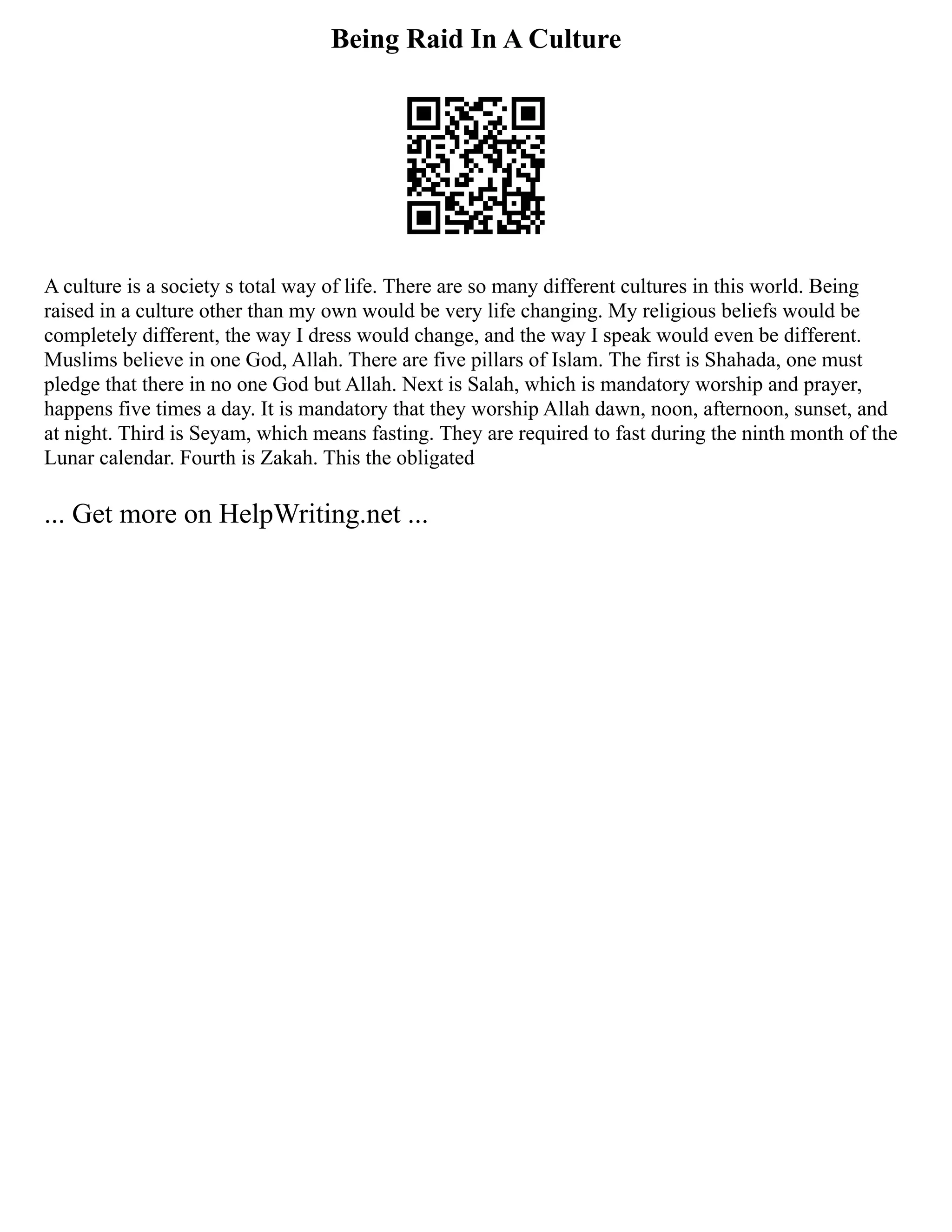 Being Raid In A Culture
A culture is a society s total way of life. There are so many different cultures in this world. Being
raised in a culture other than my own would be very life changing. My religious beliefs would be
completely different, the way I dress would change, and the way I speak would even be different.
Muslims believe in one God, Allah. There are five pillars of Islam. The first is Shahada, one must
pledge that there in no one God but Allah. Next is Salah, which is mandatory worship and prayer,
happens five times a day. It is mandatory that they worship Allah dawn, noon, afternoon, sunset, and
at night. Third is Seyam, which means fasting. They are required to fast during the ninth month of the
Lunar calendar. Fourth is Zakah. This the obligated
... Get more on HelpWriting.net ...
 