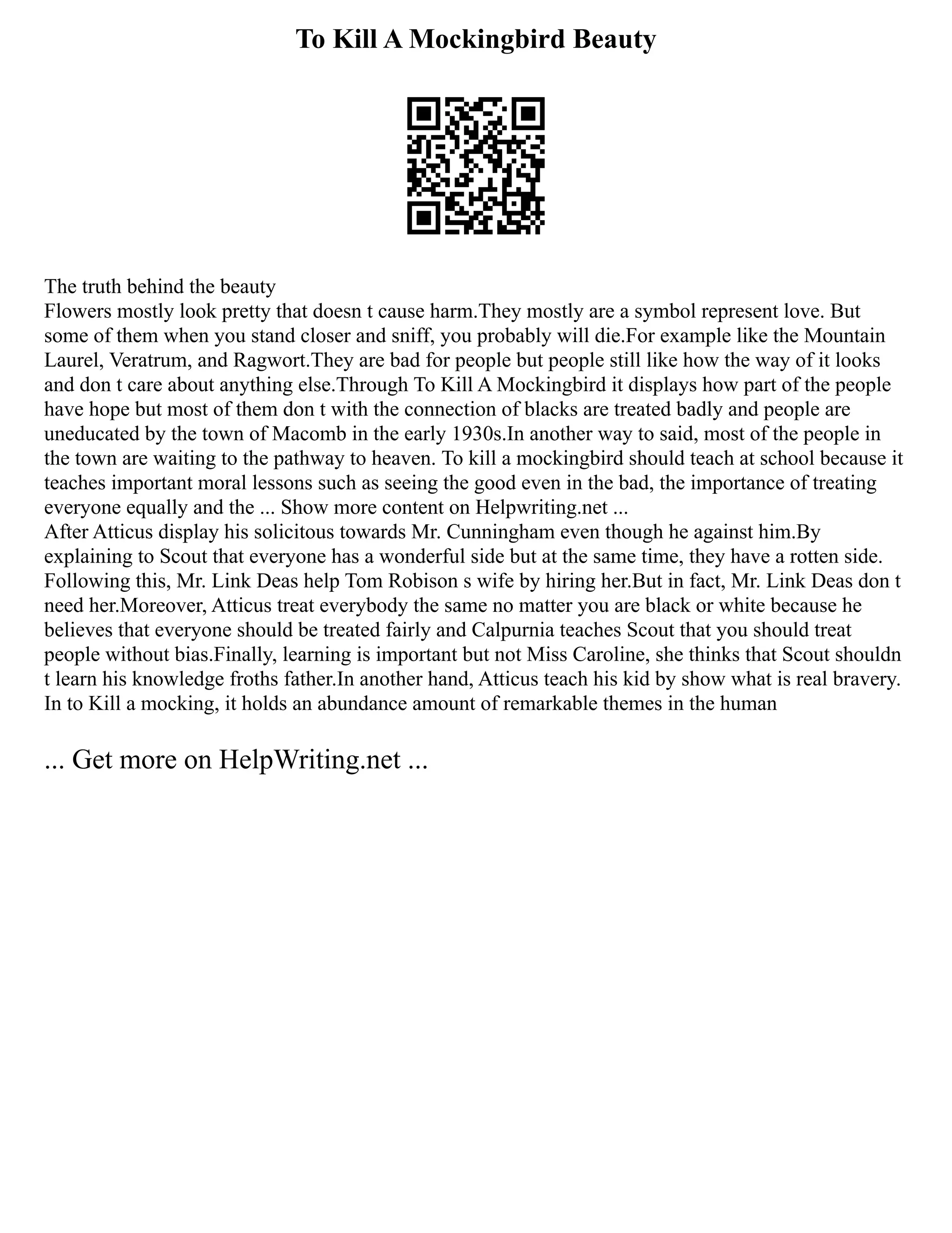To Kill A Mockingbird Beauty
The truth behind the beauty
Flowers mostly look pretty that doesn t cause harm.They mostly are a symbol represent love. But
some of them when you stand closer and sniff, you probably will die.For example like the Mountain
Laurel, Veratrum, and Ragwort.They are bad for people but people still like how the way of it looks
and don t care about anything else.Through To Kill A Mockingbird it displays how part of the people
have hope but most of them don t with the connection of blacks are treated badly and people are
uneducated by the town of Macomb in the early 1930s.In another way to said, most of the people in
the town are waiting to the pathway to heaven. To kill a mockingbird should teach at school because it
teaches important moral lessons such as seeing the good even in the bad, the importance of treating
everyone equally and the ... Show more content on Helpwriting.net ...
After Atticus display his solicitous towards Mr. Cunningham even though he against him.By
explaining to Scout that everyone has a wonderful side but at the same time, they have a rotten side.
Following this, Mr. Link Deas help Tom Robison s wife by hiring her.But in fact, Mr. Link Deas don t
need her.Moreover, Atticus treat everybody the same no matter you are black or white because he
believes that everyone should be treated fairly and Calpurnia teaches Scout that you should treat
people without bias.Finally, learning is important but not Miss Caroline, she thinks that Scout shouldn
t learn his knowledge froths father.In another hand, Atticus teach his kid by show what is real bravery.
In to Kill a mocking, it holds an abundance amount of remarkable themes in the human
... Get more on HelpWriting.net ...
 