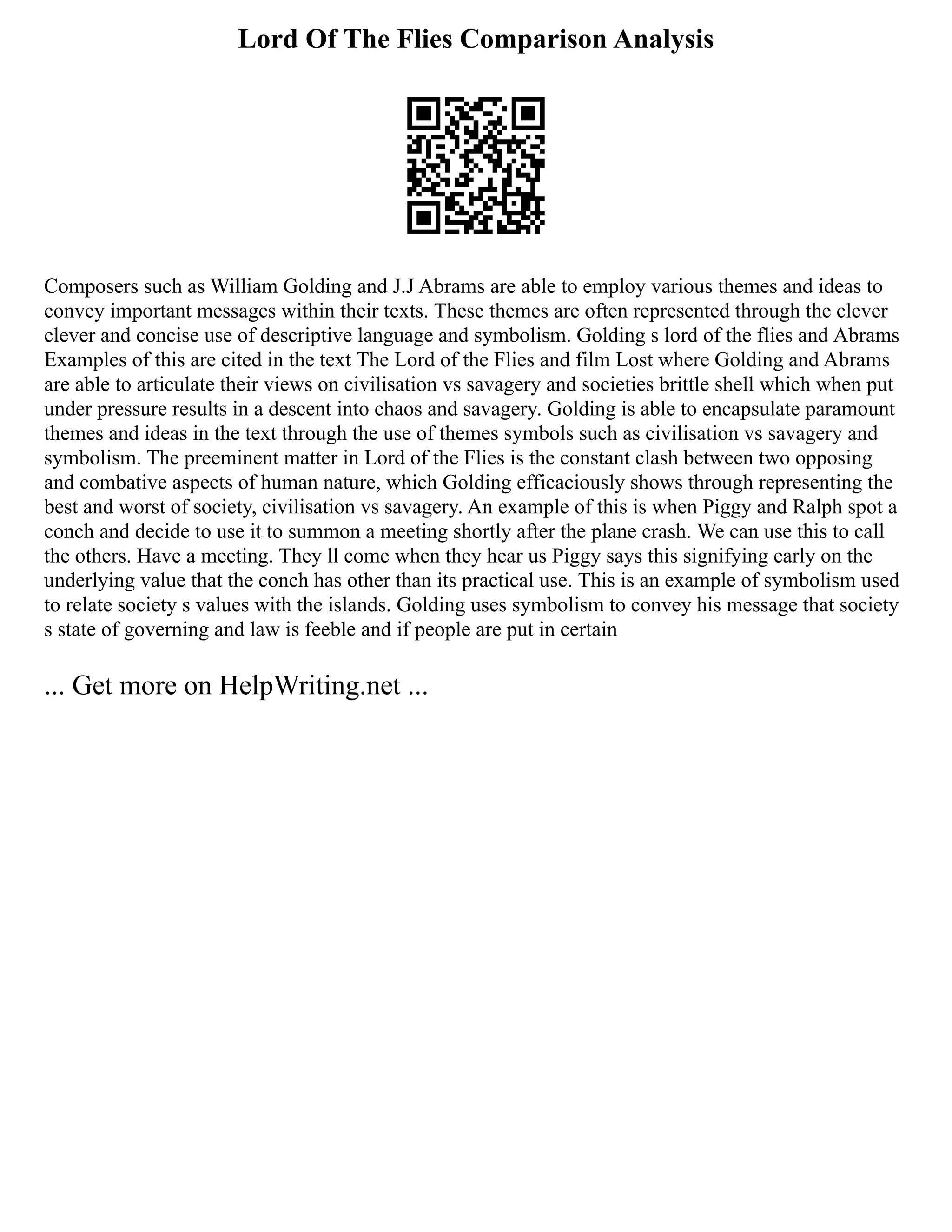 Lord Of The Flies Comparison Analysis
Composers such as William Golding and J.J Abrams are able to employ various themes and ideas to
convey important messages within their texts. These themes are often represented through the clever
clever and concise use of descriptive language and symbolism. Golding s lord of the flies and Abrams
Examples of this are cited in the text The Lord of the Flies and film Lost where Golding and Abrams
are able to articulate their views on civilisation vs savagery and societies brittle shell which when put
under pressure results in a descent into chaos and savagery. Golding is able to encapsulate paramount
themes and ideas in the text through the use of themes symbols such as civilisation vs savagery and
symbolism. The preeminent matter in Lord of the Flies is the constant clash between two opposing
and combative aspects of human nature, which Golding efficaciously shows through representing the
best and worst of society, civilisation vs savagery. An example of this is when Piggy and Ralph spot a
conch and decide to use it to summon a meeting shortly after the plane crash. We can use this to call
the others. Have a meeting. They ll come when they hear us Piggy says this signifying early on the
underlying value that the conch has other than its practical use. This is an example of symbolism used
to relate society s values with the islands. Golding uses symbolism to convey his message that society
s state of governing and law is feeble and if people are put in certain
... Get more on HelpWriting.net ...
 