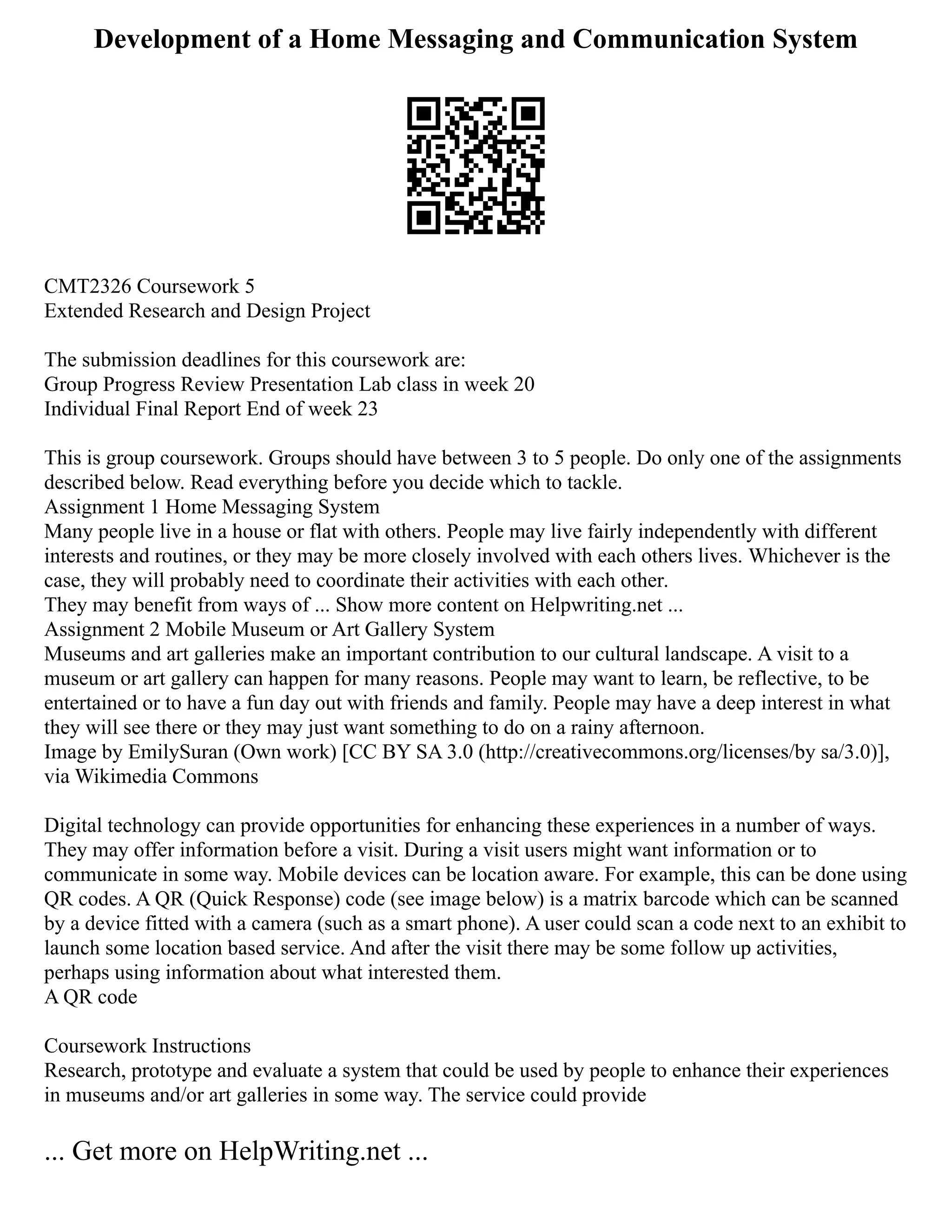 Development of a Home Messaging and Communication System
CMT2326 Coursework 5
Extended Research and Design Project
The submission deadlines for this coursework are:
Group Progress Review Presentation Lab class in week 20
Individual Final Report End of week 23
This is group coursework. Groups should have between 3 to 5 people. Do only one of the assignments
described below. Read everything before you decide which to tackle.
Assignment 1 Home Messaging System
Many people live in a house or flat with others. People may live fairly independently with different
interests and routines, or they may be more closely involved with each others lives. Whichever is the
case, they will probably need to coordinate their activities with each other.
They may benefit from ways of ... Show more content on Helpwriting.net ...
Assignment 2 Mobile Museum or Art Gallery System
Museums and art galleries make an important contribution to our cultural landscape. A visit to a
museum or art gallery can happen for many reasons. People may want to learn, be reflective, to be
entertained or to have a fun day out with friends and family. People may have a deep interest in what
they will see there or they may just want something to do on a rainy afternoon.
Image by EmilySuran (Own work) [CC BY SA 3.0 (http://creativecommons.org/licenses/by sa/3.0)],
via Wikimedia Commons
Digital technology can provide opportunities for enhancing these experiences in a number of ways.
They may offer information before a visit. During a visit users might want information or to
communicate in some way. Mobile devices can be location aware. For example, this can be done using
QR codes. A QR (Quick Response) code (see image below) is a matrix barcode which can be scanned
by a device fitted with a camera (such as a smart phone). A user could scan a code next to an exhibit to
launch some location based service. And after the visit there may be some follow up activities,
perhaps using information about what interested them.
A QR code
Coursework Instructions
Research, prototype and evaluate a system that could be used by people to enhance their experiences
in museums and/or art galleries in some way. The service could provide
... Get more on HelpWriting.net ...
 