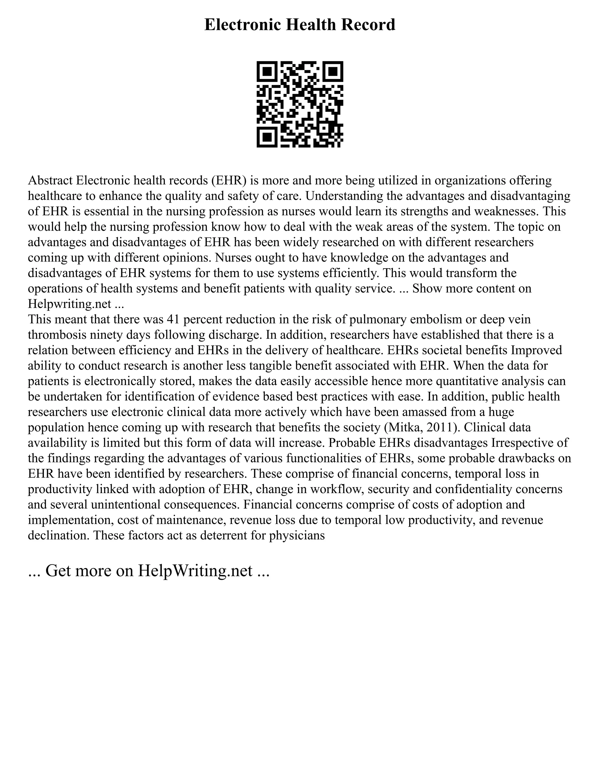 Electronic Health Record
Abstract Electronic health records (EHR) is more and more being utilized in organizations offering
healthcare to enhance the quality and safety of care. Understanding the advantages and disadvantaging
of EHR is essential in the nursing profession as nurses would learn its strengths and weaknesses. This
would help the nursing profession know how to deal with the weak areas of the system. The topic on
advantages and disadvantages of EHR has been widely researched on with different researchers
coming up with different opinions. Nurses ought to have knowledge on the advantages and
disadvantages of EHR systems for them to use systems efficiently. This would transform the
operations of health systems and benefit patients with quality service. ... Show more content on
Helpwriting.net ...
This meant that there was 41 percent reduction in the risk of pulmonary embolism or deep vein
thrombosis ninety days following discharge. In addition, researchers have established that there is a
relation between efficiency and EHRs in the delivery of healthcare. EHRs societal benefits Improved
ability to conduct research is another less tangible benefit associated with EHR. When the data for
patients is electronically stored, makes the data easily accessible hence more quantitative analysis can
be undertaken for identification of evidence based best practices with ease. In addition, public health
researchers use electronic clinical data more actively which have been amassed from a huge
population hence coming up with research that benefits the society (Mitka, 2011). Clinical data
availability is limited but this form of data will increase. Probable EHRs disadvantages Irrespective of
the findings regarding the advantages of various functionalities of EHRs, some probable drawbacks on
EHR have been identified by researchers. These comprise of financial concerns, temporal loss in
productivity linked with adoption of EHR, change in workflow, security and confidentiality concerns
and several unintentional consequences. Financial concerns comprise of costs of adoption and
implementation, cost of maintenance, revenue loss due to temporal low productivity, and revenue
declination. These factors act as deterrent for physicians
... Get more on HelpWriting.net ...
 