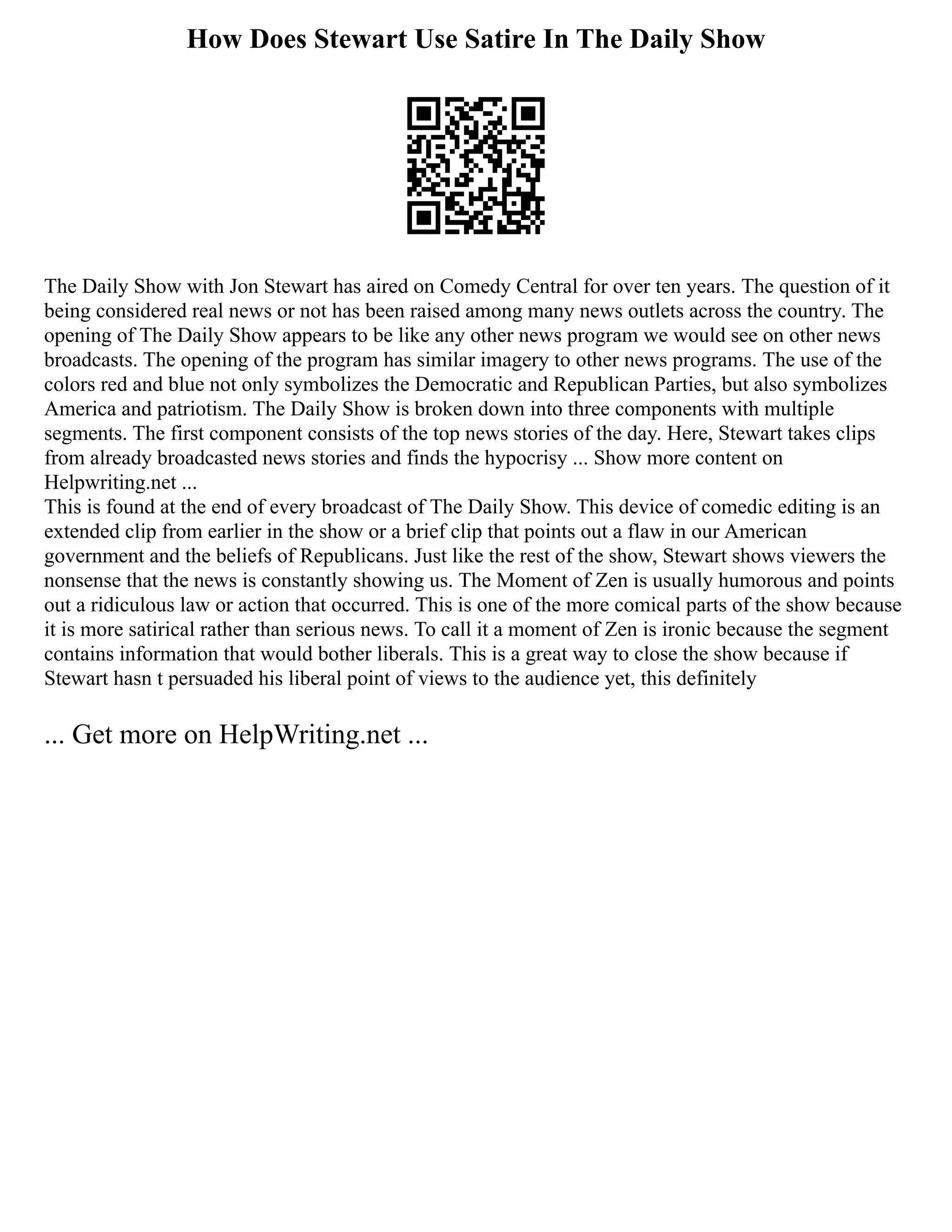 How Does Stewart Use Satire In The Daily Show
The Daily Show with Jon Stewart has aired on Comedy Central for over ten years. The question of it
being considered real news or not has been raised among many news outlets across the country. The
opening of The Daily Show appears to be like any other news program we would see on other news
broadcasts. The opening of the program has similar imagery to other news programs. The use of the
colors red and blue not only symbolizes the Democratic and Republican Parties, but also symbolizes
America and patriotism. The Daily Show is broken down into three components with multiple
segments. The first component consists of the top news stories of the day. Here, Stewart takes clips
from already broadcasted news stories and finds the hypocrisy ... Show more content on
Helpwriting.net ...
This is found at the end of every broadcast of The Daily Show. This device of comedic editing is an
extended clip from earlier in the show or a brief clip that points out a flaw in our American
government and the beliefs of Republicans. Just like the rest of the show, Stewart shows viewers the
nonsense that the news is constantly showing us. The Moment of Zen is usually humorous and points
out a ridiculous law or action that occurred. This is one of the more comical parts of the show because
it is more satirical rather than serious news. To call it a moment of Zen is ironic because the segment
contains information that would bother liberals. This is a great way to close the show because if
Stewart hasn t persuaded his liberal point of views to the audience yet, this definitely
... Get more on HelpWriting.net ...
 