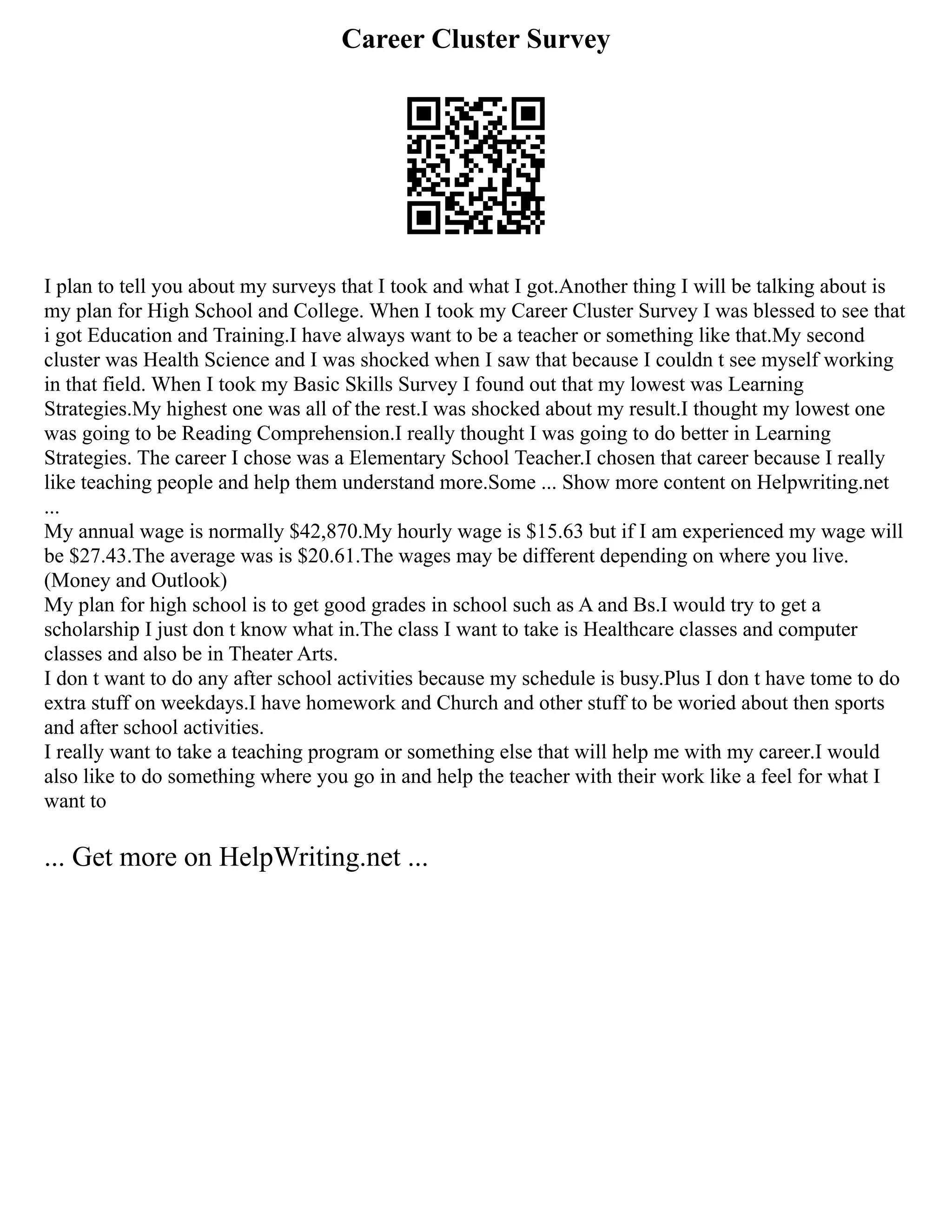 Career Cluster Survey
I plan to tell you about my surveys that I took and what I got.Another thing I will be talking about is
my plan for High School and College. When I took my Career Cluster Survey I was blessed to see that
i got Education and Training.I have always want to be a teacher or something like that.My second
cluster was Health Science and I was shocked when I saw that because I couldn t see myself working
in that field. When I took my Basic Skills Survey I found out that my lowest was Learning
Strategies.My highest one was all of the rest.I was shocked about my result.I thought my lowest one
was going to be Reading Comprehension.I really thought I was going to do better in Learning
Strategies. The career I chose was a Elementary School Teacher.I chosen that career because I really
like teaching people and help them understand more.Some ... Show more content on Helpwriting.net
...
My annual wage is normally $42,870.My hourly wage is $15.63 but if I am experienced my wage will
be $27.43.The average was is $20.61.The wages may be different depending on where you live.
(Money and Outlook)
My plan for high school is to get good grades in school such as A and Bs.I would try to get a
scholarship I just don t know what in.The class I want to take is Healthcare classes and computer
classes and also be in Theater Arts.
I don t want to do any after school activities because my schedule is busy.Plus I don t have tome to do
extra stuff on weekdays.I have homework and Church and other stuff to be woried about then sports
and after school activities.
I really want to take a teaching program or something else that will help me with my career.I would
also like to do something where you go in and help the teacher with their work like a feel for what I
want to
... Get more on HelpWriting.net ...
 