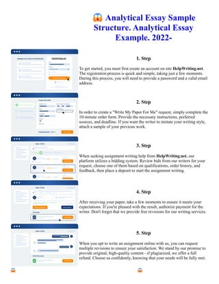 😱Analytical Essay Sample
Structure. Analytical Essay
Example. 2022-
1. Step
To get started, you must first create an account on site HelpWriting.net.
The registration process is quick and simple, taking just a few moments.
During this process, you will need to provide a password and a valid email
address.
2. Step
In order to create a "Write My Paper For Me" request, simply complete the
10-minute order form. Provide the necessary instructions, preferred
sources, and deadline. If you want the writer to imitate your writing style,
attach a sample of your previous work.
3. Step
When seeking assignment writing help from HelpWriting.net, our
platform utilizes a bidding system. Review bids from our writers for your
request, choose one of them based on qualifications, order history, and
feedback, then place a deposit to start the assignment writing.
4. Step
After receiving your paper, take a few moments to ensure it meets your
expectations. If you're pleased with the result, authorize payment for the
writer. Don't forget that we provide free revisions for our writing services.
5. Step
When you opt to write an assignment online with us, you can request
multiple revisions to ensure your satisfaction. We stand by our promise to
provide original, high-quality content - if plagiarized, we offer a full
refund. Choose us confidently, knowing that your needs will be fully met.
😱Analytical Essay Sample Structure. Analytical Essay Example. 2022- 😱Analytical Essay Sample Structure.
Analytical Essay Example. 2022-
 