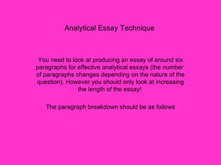 Analytical Essay Technique
You need to look at producing an essay of around six
paragraphs for effective analytical essays (the number
of paragraphs changes depending on the nature of the
question). However you should only look at increasing
the length of the essay!
The paragraph breakdown should be as follows
 