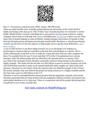 Part A– First person, analytical essay, PEEL format. 300–500 words.
There are many horrible ways of people getting depression and anxiety in the world which is
highly increasing as the days go on. One of these ways of producing these two elements is mental
health. Mental health is not just a bad thing but is also good as you can create resilience, coping
strategies and avenues to seek help with anxiety and depression. Psychology workers are one of the
many jobs of people helping to create resilience, coping strategies and avenues for people to help
them get through anxiety and depression through mental health. Resilience is what the psychology
workers aim for first as it has the capacity to help people recover quickly from difficulties...show
more content...
A way to find out how to use these things towards you as an advantage is by talking to a
professional or someone that has used them in the past like a psychologist or a doctor. This is
clearly affecting the world that we live in today by a long shot more than any other symptom out
there. For example from the age 18 years and older 18% of the U.S populations have anxiety
disorders, that's 40 million people that are affected by this disorder known as anxiety. Only
one–third of the of people anxiety disorders around the world are being treated yet this disease is
highly treatable. This leads onto the fact that over $42 billion is spent on anxiety disorders out of the
total $148 billion total that is spent on the mental health bill, that's roughly one–third of the total
payment. Therefore we can clearly tell by the statistics that over 40million people in the U.S have
the anxiety disorder, only one–third of the people are being treated yet it is highly treatable and the
fact that it has used over $42 billion in the U.S.
Therefore it can be concluded that the current position that the population of people with anxiety
disorders and people that are being treated with and completely different numbers and requires and
seeks global attention as it is a big issue. There is a connection with all the people that having been
treated and we can clearly conclude that
Get more content on HelpWriting.net
 
