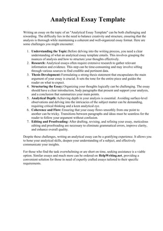 Analytical Essay Template
Writing an essay on the topic of an "Analytical Essay Template" can be both challenging and
rewarding. The difficulty lies in the need to balance creativity and structure, ensuring that the
analysis is thorough while maintaining a coherent and well-organized essay format. Here are
some challenges you might encounter:
1. Understanding the Topic:Before delving into the writing process, you need a clear
understanding of what an analytical essay template entails. This involves grasping the
nuances of analysis and how to structure your thoughts effectively.
2. Research: Analytical essays often require extensive research to gather relevant
information and evidence. This step can be time-consuming and may involve sifting
through various sources to find credible and pertinent data.
3. Thesis Development:Formulating a strong thesis statement that encapsulates the main
argument of your essay is crucial. It sets the tone for the entire piece and guides the
reader on what to expect.
4. Structuring the Essay:Organizing your thoughts logically can be challenging. The essay
should have a clear introduction, body paragraphs that present and support your analysis,
and a conclusion that summarizes your main points.
5. Analytical Depth: Achieving depth in your analysis is essential. Avoiding surface-level
observations and delving into the intricacies of the subject matter can be demanding,
requiring critical thinking and a keen analytical eye.
6. Coherence and Flow: Ensuring that your essay flows smoothly from one point to
another can be tricky. Transitions between paragraphs and ideas must be seamless for the
reader to follow your argument without confusion.
7. Editing and Proofreading: After drafting, revising, and refining your essay, meticulous
editing and proofreading are necessary to eliminate grammatical errors, improve clarity,
and enhance overall quality.
Despite these challenges, writing an analytical essay can be a gratifying experience. It allows you
to hone your analytical skills, deepen your understanding of a subject, and effectively
communicate your insights.
For those who find the task overwhelming or are short on time, seeking assistance is a viable
option. Similar essays and much more can be ordered on HelpWriting.net, providing a
convenient solution for those in need of expertly crafted essays tailored to their specific
requirements.
 