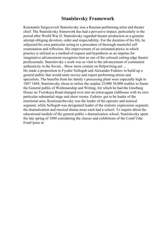 Stanislavsky Framework
Konstantin Sergeyevich Stanislavsky was a Russian performing artist and theater
chief. The Stanislavsky framework has had a pervasive impact, particularly in the
period after World War II. Stanislavsky regarded theater production as a genuine
attempt obliging devotion, order and respectability. For the duration of his life, he
subjected his own particular acting to a procedure of thorough masterful self
examination and reflection. His improvement of an estimated praxis in which
practice is utilized as a method of request and hypothesis as an impetus for
imaginative advancement recognizes him as one of the colossal cutting edge theater
professionals. Stanislavsky s work was as vital to the advancement of communist
authenticity in the Soviet... Show more content on Helpwriting.net ...
He made a proposition to Fyodor Sollogub and Alexander Fedotov to build up a
general public that would unite novice and expert performing artists and
specialists. The benefits from his family s processing plant were especially high in
1887 1888; Stanislavsky chose to utilize the surplus 25,000 30,000 roubles to frame
the General public of Workmanship and Writing, for which he had the Ginzburg
House on Tverskaya Road changed over into an extravagant clubhouse with its own
particular substantial stage and show rooms. Fedotov got to be leader of the
emotional area, Komissarzhevsky was the leader of the operatic and musical
segment, while Sollogub was designated leader of the realistic expressions segment;
the dramatization and musical drama areas each had a school. To inquire about the
educational module of the general public s dramatization school, Stanislavsky spent
the late spring of 1888 considering the classes and exhibitions of the ComГ©die
FranГ§aise in
 