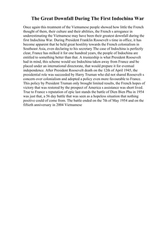 The Great Downfall During The First Indochina War
Once again this treatment of the Vietnamese people showed how little the French
thought of them, their culture and their abilities, the French s arrogance in
underestimating the Vietnamese may have been their greatest downfall during the
first Indochina War. During President Franklin Roosevelt s time in office, it has
become apparent that he held great hostility towards the French colonialism in
Southeast Asia, even declaring to his secretary The case of Indochina is perfectly
clear, France has milked it for one hundred years, the people of Indochina are
entitled to something better than that. A trusteeship is what President Roosevelt
had in mind, this scheme would see Indochina taken away from France and be
placed under an international directorate, that would prepare it for eventual
independence. After President Roosevelt death on the 12th of April 1945, the
presidential role was succeeded by Harry Truman who did not shared Roosevelt s
concern over colonialism and adopted a policy even more favourable to France.
This policy by President Truman only brought limited results, the French hopes of
victory that was restored by the prospect of America s assistance was short lived.
True to France s reputation of epic last stands the battle of Dien Bien Phu in 1954
was just that, a 56 day battle that was seen as a hopeless situation that nothing
positive could of come from. The battle ended on the 7th of May 1954 and on the
fiftieth anniversary in 2004 Vietnamese
 