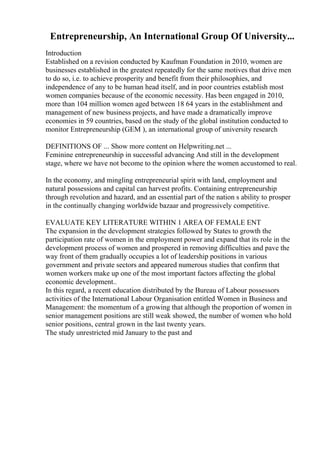 Entrepreneurship, An International Group Of University...
Introduction
Established on a revision conducted by Kaufman Foundation in 2010, women are
businesses established in the greatest repeatedly for the same motives that drive men
to do so, i.e. to achieve prosperity and benefit from their philosophies, and
independence of any to be human head itself, and in poor countries establish most
women companies because of the economic necessity. Has been engaged in 2010,
more than 104 million women aged between 18 64 years in the establishment and
management of new business projects, and have made a dramatically improve
economies in 59 countries, based on the study of the global institution conducted to
monitor Entrepreneurship (GEM ), an international group of university research
DEFINITIONS OF ... Show more content on Helpwriting.net ...
Feminine entrepreneurship in successful advancing And still in the development
stage, where we have not become to the opinion where the women accustomed to real.
In the economy, and mingling entrepreneurial spirit with land, employment and
natural possessions and capital can harvest profits. Containing entrepreneurship
through revolution and hazard, and an essential part of the nation s ability to prosper
in the continually changing worldwide bazaar and progressively competitive.
EVALUATE KEY LITERATURE WITHIN 1 AREA OF FEMALE ENT
The expansion in the development strategies followed by States to growth the
participation rate of women in the employment power and expand that its role in the
development process of women and prospered in removing difficulties and pave the
way front of them gradually occupies a lot of leadership positions in various
government and private sectors and appeared numerous studies that confirm that
women workers make up one of the most important factors affecting the global
economic development..
In this regard, a recent education distributed by the Bureau of Labour possessors
activities of the International Labour Organisation entitled Women in Business and
Management: the momentum of a growing that although the proportion of women in
senior management positions are still weak showed, the number of women who hold
senior positions, central grown in the last twenty years.
The study unrestricted mid January to the past and
 