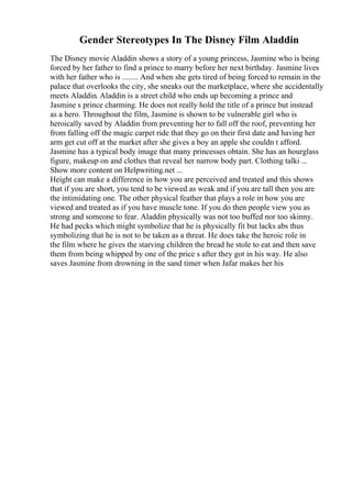 Gender Stereotypes In The Disney Film Aladdin
The Disney movie Aladdin shows a story of a young princess, Jasmine who is being
forced by her father to find a prince to marry before her next birthday. Jasmine lives
with her father who is ........ And when she gets tired of being forced to remain in the
palace that overlooks the city, she sneaks out the marketplace, where she accidentally
meets Aladdin. Aladdin is a street child who ends up becoming a prince and
Jasmine s prince charming. He does not really hold the title of a prince but instead
as a hero. Throughout the film, Jasmine is shown to be vulnerable girl who is
heroically saved by Aladdin from preventing her to fall off the roof, preventing her
from falling off the magic carpet ride that they go on their first date and having her
arm get cut off at the market after she gives a boy an apple she couldn t afford.
Jasmine has a typical body image that many princesses obtain. She has an hourglass
figure, makeup on and clothes that reveal her narrow body part. Clothing talki ...
Show more content on Helpwriting.net ...
Height can make a difference in how you are perceived and treated and this shows
that if you are short, you tend to be viewed as weak and if you are tall then you are
the intimidating one. The other physical feather that plays a role in how you are
viewed and treated as if you have muscle tone. If you do then people view you as
strong and someone to fear. Aladdin physically was not too buffed nor too skinny.
He had pecks which might symbolize that he is physically fit but lacks abs thus
symbolizing that he is not to be taken as a threat. He does take the heroic role in
the film where he gives the starving children the bread he stole to eat and then save
them from being whipped by one of the price s after they got in his way. He also
saves Jasmine from drowning in the sand timer when Jafar makes her his
 