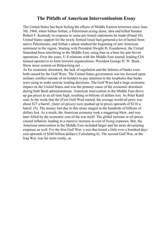 The Pitfalls of American Interventionism Essay
The United States has been feeling the effects of Middle Eastern terrorism since June
5th, 1968, when Sirhan Sirhan, a Palestinian acting alone, shot and killed Senator
Robert F. Kennedy in response to some pro Israeli statements he made (Eland 10).
United States support for the newly formed Israel had garnered a lot of hatred from
native Palestinians, and Sirhan s attack marked the beginning of anti American
sentiment in the region. Starting with President Dwight D. Eisenhower, the United
Stateshad been interfering in the Middle East, using Iran as a base for anti Soviet
operations. Over the years, U.S relations with the Middle East soured, leading CIA
trained operatives to form terrorist organizations. President George H. W. Bush...
Show more content on Helpwriting.net ...
As for economic downturn, the lack of regulation and the failures of banks were
both caused by the Gulf Wars. The United States government was too focused upon
military conflict outside of its borders to pay attention to the loopholes that banks
were using to make unwise lending decisions. The Gulf Wars had a large economic
impact on the United States and was the primary cause of the economic downturn
during both Bush administrations. American intervention in the Middle East drove
up gas prices to an all time high, resulting in billions of dollars lost. As Peter Katel
said, In the week that the [First Gulf War] started, the average world oil price was
about $27 a barrel...[later oil prices] were pushed up to prices upwards of $116 a
barrel. (5). The money lost due to this alone ranged in the hundreds of billions of
dollars lost. As a result, the American economy took a staggering blow, and was
later felled by the economic cost of the war itself. The global increase in oil prices
caused inflation, leading to a massive increase in cost of living expenses. But, the
American intervention in the Middle East included larger and far more devastating
expenses as well. For the first Gulf War, a war that lasted a little over a hundred days
cost upwards of $260 billion dollars ( Calculating 6). The second Gulf War, or the
Iraq War, was far more costly, as
 