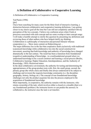 A Definition of Collaborative vs Cooperative Learning
A Definition of Collaborative vs Cooperative Learning
Ted Panitz (1996)
[pic]
I have been searching for many years for the Holy Grail of interactive learning, a
distinction between collaborative and cooperative learning definitions. I am getting
closer to my elusive goal all the time but I am still not completely satisfied with my
perception of the two concepts. I believe my confusion arises when I look at
processes associated with each concept and see some overlap or inter concept usage.
I will make a humble attempt to clarify this question by presenting my definitions and
reviewing those of other authors who have helped clarify my thinking.
Collaboration is a philosophy of interaction and personal lifestyle whereas
cooperation is a ... Show more content on Helpwriting.net ...
The major difference lies in the fact that cooperative deals exclusively with traditional
(canonical) knowledge while collaborative ties into the social constructivist
movement, asserting that both knowledge and authority of knowledge have changed
dramatically in the last century. The result has been a transition from foundational
(cognitive) understanding of knowledge , to a nonfoundational ground where we
understand knowledge to be a social construct and learning a social process (Brufee,
Collaborative learning: Higher Education, Interdependence, and the Authority of
Knowledge, 1993). Rockwood states:
In the ideal collaborative environment, the authority for testing and determining the
appropriateness of the group product rests with, first, the small group, second, the
plenary group (the whole class) and finally (but always understood to be subject to
challenge and revision) the requisite knowledge community (i.e. the discipline:
geography, history, biology etc.) The concept of non foundational knowledge
challenges not only the product acquired, but also the process employed in the
acquisition of foundational knowledge.
Most importantly, in cooperative, the authority remains with the instructor, who
retains ownership of the task, which involves either a closed or a closable (that is to
say foundational) problem ( the instructor knows or can predict the answer). In
collaborative, the instructor once the task is set transfers
 