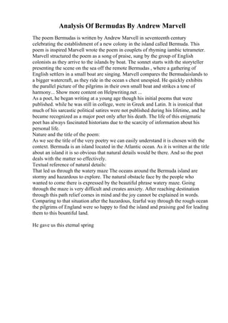 Analysis Of Bermudas By Andrew Marvell
The poem Bermudas is written by Andrew Marvell in seventeenth century
celebrating the establishment of a new colony in the island called Bermuda. This
poem is inspired Marvell wrote the poem in couplets of rhyming iambic tetrameter.
Marvell structured the poem as a song of praise, sung by the group of English
colonists as they arrive to the islands by boat. The sonnet starts with the storyteller
presenting the scene on the sea off the remote Bermudas , where a gathering of
English settlers in a small boat are singing. Marvell compares the Bermudaislands to
a bigger watercraft, as they ride in the ocean s chest unespied. He quickly exhibits
the parallel picture of the pilgrims in their own small boat and strikes a tone of
harmony... Show more content on Helpwriting.net ...
As a poet, he began writing at a young age though his initial poems that were
published. while he was still in college, were in Greek and Latin. It is ironical that
much of his sarcastic political satires were not published during his lifetime, and he
became recognized as a major poet only after his death. The life of this enigmatic
poet has always fascinated historians due to the scarcity of information about his
personal life.
Nature and the title of the poem:
As we see the title of the very poetry we can easily understand it is chosen with the
context. Bermuda is an island located in the Atlantic ocean. As it is written at the title
about an island it is so obvious that natural details would be there. And so the poet
deals with the matter so effectively.
Textual reference of natural details:
That led us through the watery maze The oceans around the Bermuda island are
stormy and hazardous to explore. The natural obstacle face by the people who
wanted to come there is expressed by the beautiful phrase watery maze. Going
through the maze is very difficult and creates anxiety. After reaching destination
through this path relief comes in mind and the joy cannot be explained in words.
Comparing to that situation after the hazardous, fearful way through the rough ocean
the pilgrims of England were so happy to find the island and praising god for leading
them to this bountiful land.
He gave us this eternal spring
 