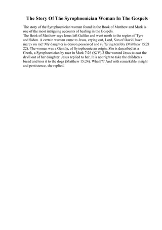 The Story Of The Syrophoenician Woman In The Gospels
The story of the Syrophoenician woman found in the Book of Matthew and Mark is
one of the most intriguing accounts of healing in the Gospels.
The Book of Matthew says Jesus left Galilee and went north to the region of Tyre
and Sidon. A certain woman came to Jesus, crying out, Lord, Son of David, have
mercy on me! My daughter is demon possessed and suffering terribly (Matthew 15:21
22). The woman was a Gentile, of Syrophoenician origin. She is described as a
Greek, a Syrophoenician by race in Mark 7:26 (KJV).3 She wanted Jesus to cast the
devil out of her daughter. Jesus replied to her, It is not right to take the children s
bread and toss it to the dogs (Matthew 15:24). What??? And with remarkable insight
and persistence, she replied,
 