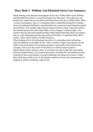 Mary Beth V. William And Elizabeth Stern Case Summary
When looking at the dilemma that appears in the case of Mary Beth versus William
and Elizabeth Stern there is a moral and legal issue that arises. The judge was very
broad in his ruling and was not able to put himself into the shoes of Mary Beth. When
it comes to pregnancy, there is a connection that is established during the 9 months,
between motherand child that is unexplainable and a maternal relationship that should
not be broken. The morally right and just ruling would have been to give the child to
the intended parents but allow Mary Beth, as the surrogate, visitation rights. The
contract between the Stern familyand Mary Beth implied that Mary Beth was doing a
duty or a job and getting paid the equivalent of her duties. It stated that Mary Beth
would... Show more content on Helpwriting.net ...
When looking at how far technology has come it is astounding since technology
eases the dilemma in the Baby M case. This is because it takes away genetics as the
child is only the product of its parents and doesn t genetically look similar to the
surrogate, who is just the carrier of the child. It is unfair toward women to
deprive,them of their choice to enter. It was their own idea to take this step and do
good for another family. If one relates this back to the Baby M case information that
would have been a key pointer to exactly determine the ruling was to know wether
Mary Beth had a child or not. If she did she would have known the consequences of
pregnancy and have nothing to argue in her
 