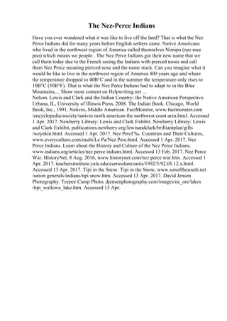 The Nez-Perce Indians
Have you ever wondered what it was like to live off the land? That is what the Nez
Perce Indians did for many years before English settlers came. Native Americans
who lived in the northwest region of America called themselves Nimipu (nee mee
poo) which means we people . The Nez Perce Indians got their new name that we
call them today due to the French seeing the Indians with pierced noses and call
them Nez Perce meaning pierced nose and the name stuck. Can you imagine what it
would be like to live in the northwest region of America 400 years ago and where
the temperature dropped to 40В°C and in the summer the temperature only rises to
10В°C (50В°F). That is what the Nez Perce Indians had to adapt to in the Blue
Mountains,... Show more content on Helpwriting.net ...
Nelson. Lewis and Clark and the Indian Country: the Native American Perspective.
Urbana, IL, University of Illinois Press, 2008. The Indian Book. Chicago, World
Book, Inc., 1991. Natives, Middle American. FactMonster, www.factmonster.com
/encyclopedia/society/natives north american the northwest coast area.html. Accessed
1 Apr. 2017. Newberry Library: Lewis and Clark Exhibit. Newberry Library: Lewis
and Clark Exhibit, publications.newberry.org/lewisandclark/brilliantplan/gifts
/weyekin.html. Accessed 1 Apr. 2017. Nez PercГ‰. Countries and Their Cultures,
www.everyculture.com/multi/Le Pa/Nez Perc.html. Accessed 1 Apr. 2017. Nez
Perce Indians. Learn about the History and Culture of the Nez Perce Indians,
www.indians.org/articles/nez perce indians.html. Accessed 13 Feb. 2017. Nez Perce
War. HistoryNet, 8 Aug. 2016, www.historynet.com/nez perce war.htm. Accessed 1
Apr. 2017. teachersinstitute.yale.edu/curriculum/units/1992/5/92.05.12.x.html.
Accessed 13 Apr. 2017. Tipi in the Snow. Tipi in the Snow, www.sonofthesouth.net
/union generals/indians/tipi snow.htm. Accessed 13 Apr. 2017. David Jensen
Photography. Teepee Camp Photo, djensenphotography.com/images/ne_ore/lakes
/tipi_wallowa_lake.htm. Accessed 13 Apr.
 