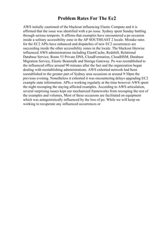 Problem Rates For The Ec2
AWS initially cautioned of the blackout influencing Elastic Compute and it is
affirmed that the issue was identified with a po issue. Sydney spent Sunday battling
through serious tempests. It affirms that examples have encountered a po occasion
inside a solitary accessibility zone in the AP SOUTHEAST 2 locale. Mistake rates
for the EC2 APIs have enhanced and dispatches of new EC2 occurrences are
succeeding inside the other accessibility zones in the locale. The blackout likewise
influenced AWS administrations including ElastiCache, Redshift, Relational
Database Service, Route 53 Private DNS, CloudFormation, CloudHSM, Database
Migration Service, Elastic Beanstalk and Storage Gateway. Po was reestablished to
the influenced office around 90 minutes after the fact and the organization began
dealing with reestablishing administrations. AWS exhorted network had been
reestablished to the greater part of Sydney area occasions at around 9:30pm the
previous evening. Nonetheless it exhorted it was encountering delays upgrading EC2
example state information. APIs e working regularly at the time however AWS spent
the night recouping the staying affected examples. According to AWS articulation,
several surprising issues kept our mechanized frameworks from recouping the rest of
the examples and volumes, Most of these occasions are facilitated on equipment
which was antagonistically influenced by the loss of po. While we will keep on
working to recuperate any influenced occurrences or
 