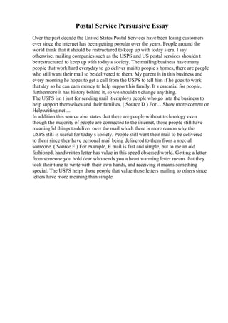 Postal Service Persuasive Essay
Over the past decade the United States Postal Services have been losing customers
ever since the internet has been getting popular over the years. People around the
world think that it should be restructured to keep up with today s era. I say
otherwise, mailing companies such as the USPS and US postal services shouldn t
be restructured to keep up with today s society. The mailing business have many
people that work hard everyday to go deliver mailto people s homes, there are people
who still want their mail to be delivered to them. My parent is in this business and
every morning he hopes to get a call from the USPS to tell him if he goes to work
that day so he can earn money to help support his family. It s essential for people,
furthermore it has history behind it, so we shouldn t change anything.
The USPS isn t just for sending mail it employs people who go into the business to
help support themselves and their families. ( Source D ) For ... Show more content on
Helpwriting.net ...
In addition this source also states that there are people without technology even
though the majority of people are connected to the internet, those people still have
meaningful things to deliver over the mail which there is more reason why the
USPS still is useful for today s society. People still want their mail to be delivered
to them since they have personal mail being delivered to them from a special
someone. ( Source F ) For example, E mail is fast and simple, but to me an old
fashioned, handwritten letter has value in this speed obsessed world. Getting a letter
from someone you hold dear who sends you a heart warming letter means that they
took their time to write with their own hands, and receiving it means something
special. The USPS helps those people that value those letters mailing to others since
letters have more meaning than simple
 