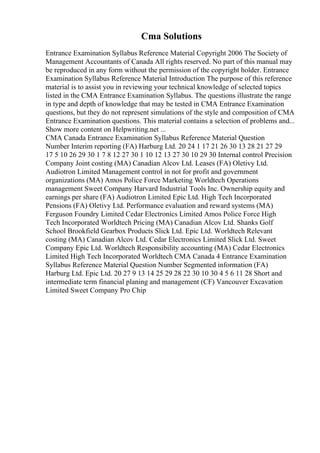 Cma Solutions
Entrance Examination Syllabus Reference Material Copyright 2006 The Society of
Management Accountants of Canada All rights reserved. No part of this manual may
be reproduced in any form without the permission of the copyright holder. Entrance
Examination Syllabus Reference Material Introduction The purpose of this reference
material is to assist you in reviewing your technical knowledge of selected topics
listed in the CMA Entrance Examination Syllabus. The questions illustrate the range
in type and depth of knowledge that may be tested in CMA Entrance Examination
questions, but they do not represent simulations of the style and composition of CMA
Entrance Examination questions. This material contains a selection of problems and...
Show more content on Helpwriting.net ...
CMA Canada Entrance Examination Syllabus Reference Material Question
Number Interim reporting (FA) Harburg Ltd. 20 24 1 17 21 26 30 13 28 21 27 29
17 5 10 26 29 30 1 7 8 12 27 30 1 10 12 13 27 30 10 29 30 Internal control Precision
Company Joint costing (MA) Canadian Alcov Ltd. Leases (FA) Oletivy Ltd.
Audiotron Limited Management control in not for profit and government
organizations (MA) Amos Police Force Marketing Worldtech Operations
management Sweet Company Harvard Industrial Tools Inc. Ownership equity and
earnings per share (FA) Audiotron Limited Epic Ltd. High Tech Incorporated
Pensions (FA) Oletivy Ltd. Performance evaluation and reward systems (MA)
Ferguson Foundry Limited Cedar Electronics Limited Amos Police Force High
Tech Incorporated Worldtech Pricing (MA) Canadian Alcov Ltd. Shanks Golf
School Brookfield Gearbox Products Slick Ltd. Epic Ltd. Worldtech Relevant
costing (MA) Canadian Alcov Ltd. Cedar Electronics Limited Slick Ltd. Sweet
Company Epic Ltd. Worldtech Responsibility accounting (MA) Cedar Electronics
Limited High Tech Incorporated Worldtech CMA Canada 4 Entrance Examination
Syllabus Reference Material Question Number Segmented information (FA)
Harburg Ltd. Epic Ltd. 20 27 9 13 14 25 29 28 22 30 10 30 4 5 6 11 28 Short and
intermediate term financial planing and management (CF) Vancouver Excavation
Limited Sweet Company Pro Chip
 
