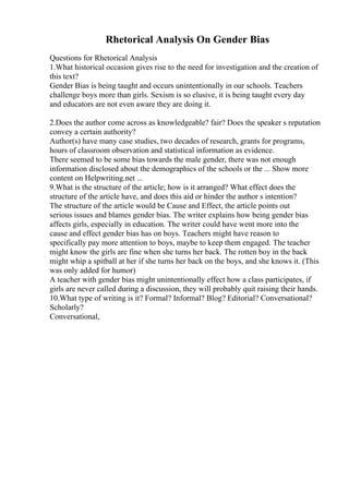 Rhetorical Analysis On Gender Bias
Questions for Rhetorical Analysis
1.What historical occasion gives rise to the need for investigation and the creation of
this text?
Gender Bias is being taught and occurs unintentionally in our schools. Teachers
challenge boys more than girls. Sexism is so elusive, it is being taught every day
and educators are not even aware they are doing it.
2.Does the author come across as knowledgeable? fair? Does the speaker s reputation
convey a certain authority?
Author(s) have many case studies, two decades of research, grants for programs,
hours of classroom observation and statistical information as evidence.
There seemed to be some bias towards the male gender, there was not enough
information disclosed about the demographics of the schools or the ... Show more
content on Helpwriting.net ...
9.What is the structure of the article; how is it arranged? What effect does the
structure of the article have, and does this aid or hinder the author s intention?
The structure of the article would be Cause and Effect, the article points out
serious issues and blames gender bias. The writer explains how being gender bias
affects girls, especially in education. The writer could have went more into the
cause and effect gender bias has on boys. Teachers might have reason to
specifically pay more attention to boys, maybe to keep them engaged. The teacher
might know the girls are fine when she turns her back. The rotten boy in the back
might whip a spitball at her if she turns her back on the boys, and she knows it. (This
was only added for humor)
A teacher with gender bias might unintentionally effect how a class participates, if
girls are never called during a discussion, they will probably quit raising their hands.
10.What type of writing is it? Formal? Informal? Blog? Editorial? Conversational?
Scholarly?
Conversational,
 