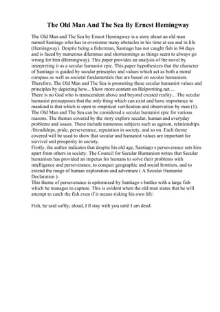 The Old Man And The Sea By Ernest Hemingway
The Old Man and The Sea by Ernest Hemingway is a story about an old man
named Santiago who has to overcome many obstacles in his time at sea and in life
(Hemingway). Despite being a fisherman, Santiago has not caught fish in 84 days
and is faced by numerous dilemmas and shortcomings as things seem to always go
wrong for him (Hemingway). This paper provides an analysis of the novel by
interpreting it as a secular humanist epic. This paper hypothesizes that the character
of Santiago is guided by secular principles and values which act as both a moral
compass as well as societal fundamentals that are based on secular humanism.
Therefore, The Old Man and The Sea is promoting these secular humanist values and
principles by depicting how... Show more content on Helpwriting.net ...
There is no God who is transcendent above and beyond created reality... The secular
humanist presupposes that the only thing which can exist and have importance to
mankind is that which is open to empirical verification and observation by man (1).
The Old Man and The Sea can be considered a secular humanist epic for various
reasons. The themes covered by the story explore secular, human and everyday
problems and issues. These include numerous subjects such as ageism, relationships
/friendships, pride, perseverance, reputation in society, and so on. Each theme
covered will be used to show that secular and humanist values are important for
survival and prosperity in society.
Firstly, the author indicates that despite his old age, Santiago s perseverance sets him
apart from others in society. The Council for Secular Humanismwrites that Secular
humanism has provided an impetus for humans to solve their problems with
intelligence and perseverance, to conquer geographic and social frontiers, and to
extend the range of human exploration and adventure ( A Secular Humanist
Declaration ).
This theme of perseverance is epitomized by Santiago s battles with a large fish
which he manages to capture. This is evident when the old man states that he will
attempt to catch the fish even if it means risking his own life:
Fish, he said softly, aloud, I ll stay with you until I am dead.
 