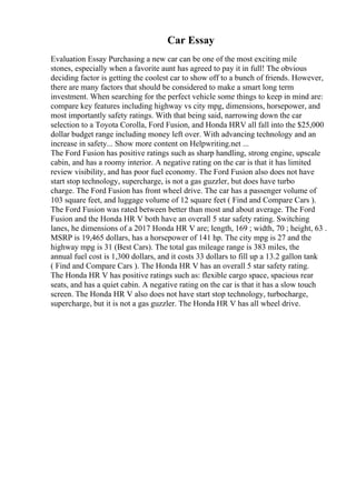 Car Essay
Evaluation Essay Purchasing a new car can be one of the most exciting mile
stones, especially when a favorite aunt has agreed to pay it in full! The obvious
deciding factor is getting the coolest car to show off to a bunch of friends. However,
there are many factors that should be considered to make a smart long term
investment. When searching for the perfect vehicle some things to keep in mind are:
compare key features including highway vs city mpg, dimensions, horsepower, and
most importantly safety ratings. With that being said, narrowing down the car
selection to a Toyota Corolla, Ford Fusion, and Honda HRV all fall into the $25,000
dollar budget range including money left over. With advancing technology and an
increase in safety... Show more content on Helpwriting.net ...
The Ford Fusion has positive ratings such as sharp handling, strong engine, upscale
cabin, and has a roomy interior. A negative rating on the car is that it has limited
review visibility, and has poor fuel economy. The Ford Fusion also does not have
start stop technology, supercharge, is not a gas guzzler, but does have turbo
charge. The Ford Fusion has front wheel drive. The car has a passenger volume of
103 square feet, and luggage volume of 12 square feet ( Find and Compare Cars ).
The Ford Fusion was rated between better than most and about average. The Ford
Fusion and the Honda HR V both have an overall 5 star safety rating. Switching
lanes, he dimensions of a 2017 Honda HR V are; length, 169 ; width, 70 ; height, 63 .
MSRP is 19,465 dollars, has a horsepower of 141 hp. The city mpg is 27 and the
highway mpg is 31 (Best Cars). The total gas mileage range is 383 miles, the
annual fuel cost is 1,300 dollars, and it costs 33 dollars to fill up a 13.2 gallon tank
( Find and Compare Cars ). The Honda HR V has an overall 5 star safety rating.
The Honda HR V has positive ratings such as: flexible cargo space, spacious rear
seats, and has a quiet cabin. A negative rating on the car is that it has a slow touch
screen. The Honda HR V also does not have start stop technology, turbocharge,
supercharge, but it is not a gas guzzler. The Honda HR V has all wheel drive.
 