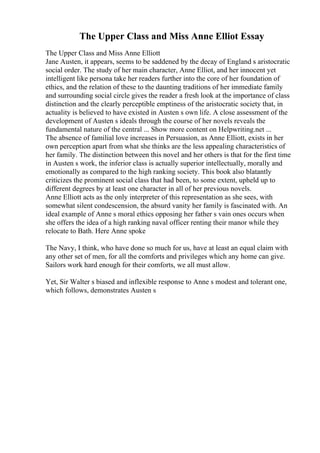 The Upper Class and Miss Anne Elliot Essay
The Upper Class and Miss Anne Elliott
Jane Austen, it appears, seems to be saddened by the decay of England s aristocratic
social order. The study of her main character, Anne Elliot, and her innocent yet
intelligent like persona take her readers further into the core of her foundation of
ethics, and the relation of these to the daunting traditions of her immediate family
and surrounding social circle gives the reader a fresh look at the importance of class
distinction and the clearly perceptible emptiness of the aristocratic society that, in
actuality is believed to have existed in Austen s own life. A close assessment of the
development of Austen s ideals through the course of her novels reveals the
fundamental nature of the central ... Show more content on Helpwriting.net ...
The absence of familial love increases in Persuasion, as Anne Elliott, exists in her
own perception apart from what she thinks are the less appealing characteristics of
her family. The distinction between this novel and her others is that for the first time
in Austen s work, the inferior class is actually superior intellectually, morally and
emotionally as compared to the high ranking society. This book also blatantly
criticizes the prominent social class that had been, to some extent, upheld up to
different degrees by at least one character in all of her previous novels.
Anne Elliott acts as the only interpreter of this representation as she sees, with
somewhat silent condescension, the absurd vanity her family is fascinated with. An
ideal example of Anne s moral ethics opposing her father s vain ones occurs when
she offers the idea of a high ranking naval officer renting their manor while they
relocate to Bath. Here Anne spoke
The Navy, I think, who have done so much for us, have at least an equal claim with
any other set of men, for all the comforts and privileges which any home can give.
Sailors work hard enough for their comforts, we all must allow.
Yet, Sir Walter s biased and inflexible response to Anne s modest and tolerant one,
which follows, demonstrates Austen s
 