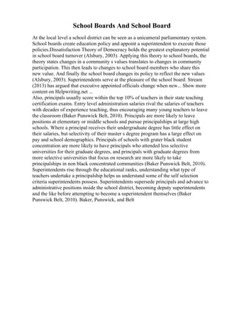 School Boards And School Board
At the local level a school district can be seen as a unicameral parliamentary system.
School boards create education policy and appoint a superintendent to execute those
policies.Dissatisfaction Theory of Democracy holds the greatest explanatory potential
in school board turnover (Alsbury, 2003). Applying this theory to school boards, the
theory states changes in a community s values translates to changes in community
participation. This then leads to changes to school board members who share this
new value. And finally the school board changes its policy to reflect the new values
(Alsbury, 2003). Superintendents serve at the pleasure of the school board. Stream
(2013) has argued that executive appointed officials change when new... Show more
content on Helpwriting.net ...
Also, principals usually score within the top 10% of teachers in their state teaching
certification exams. Entry level administration salaries rival the salaries of teachers
with decades of experience teaching, thus encouraging many young teachers to leave
the classroom (Baker Punswick Belt, 2010). Principals are more likely to leave
positions at elementary or middle schools and pursue principalships at large high
schools. Where a principal receives their undergraduate degree has little effect on
their salaries, but selectivity of their master s degree program has a large effect on
pay and school demographics. Principals of schools with grater black student
concentration are more likely to have principals who attended less selective
universities for their graduate degrees, and principals with graduate degrees from
more selective universities that focus on research are more likely to take
principalships in non black concentrated communities (Baker Punswick Belt, 2010).
Superintendents rise through the educational ranks, understanding what type of
teachers undertake a principalship helps us understand some of the self selection
criteria superintendents possess. Superintendents supersede principals and advance to
administrative positions inside the school district, becoming deputy superintendents
and the like before attempting to become a superintendent themselves (Baker
Punswick Belt, 2010). Baker, Punswick, and Belt
 