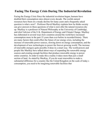 Facing The Energy Crisis During The Industrial Revolution
Facing the Energy Crisis Since the industrial revolution began, humans have
doubled their consumption rates almost every decade. The worlds natural
resources have been on a steady decline for many years and a frequently asked
question is what s next? . Professor David MacKay explains how he thinks society
can give answers to these questions of what is next after the natural resources dry
up. MacKay is a professor of Natural Philosophy at the University of Cambridge,
and chief Advisor of the U.K. Department of Energy and Climate Change. MacKay
has elaborated in several ways how countries around the world have increased
consumption more in the past 15 years than ever before in recorded history. There
are many factors that could effect the future of our energy crisis, including the
increase of renewable power sources, slowing down on energy consumption, and the
development of new technologies to power the forever growing world. The increase
of renewable energyis quite possible if done in a smart way. The world powers and
people like MacKay have talked about ways of expanding the renewable energy
sources and creating enough facilities that produce renewable energy to power
entire countries. In order to make this a reality it takes more than just a small
section of land. As stated by MacKay, If you do want renewables to make a
substantial difference for a country like the United Kingdom on the scale of today s
consumption, you need to be imagining renewable facilities that
 