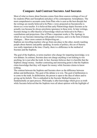 Compare And Contrast Socrates And Socrates
Most of what we know about Socrates comes from three sources writings of two of
his students (Plato and Xenophon) and plays of his contemporary Aristophanes. The
most comprehensive accounts come from Plato who is seen as the best disciple but
the writings are mostly believed to be Plato s views projected on Socrateswho is
shown as a wise teacher. It is believed that early Platowritings depict Socrates as he
actually was because he always proclaims ignorance in these texts. In later writings,
Socrates beings to offer theories of knowledge which are believed to be Plato s
contributions and projections. One of Plato s important works is The Apology in
which we see Socrates interacting with people in Greece, and is in the form of drama
/dialogue.... Show more content on Helpwriting.net ...
Sophists are travelling teachers who go from one place to the other, mostly teaching
people about rhetoric and public speaking. In terms of politics, this art of rhetoric
was really important at the time. Clearly, there is a difference in the method of
Socrates and the Sophists.
The goal of the Sophists, in terms teachers who charge for imparting knowledge, is to
win debates. In contrast, Socrates does not charge anything is not looking to win
anything, he is just after the truth. In fact, Socrates believes that it is horrible that the
Sophists charge money. Another contrasting and interesting point is that the Sophists
claim knowledge that they will impart for money while Socrates claims to know
nothing.
The contrast between the Sophists and Socrates show us the difference between
debate and deliberation. The goal of the debate is to win. The goal of deliberation is
to come to the truth. In deliberation, the person is open to the idea of others and to
giving up his beliefs. This is embodied in the Socratic Method because it is
fundamentally an open process. Philosophy is after knowledge which gives us truth
while Socrates believed that the Sophists were all about opinion with the highlight of
 