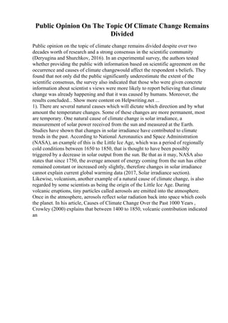 Public Opinion On The Topic Of Climate Change Remains
Divided
Public opinion on the topic of climate change remains divided despite over two
decades worth of research and a strong consensus in the scientific community
(Deryugina and Shurchkov, 2016). In an experimental survey, the authors tested
whether providing the public with information based on scientific agreement on the
occurrence and causes of climate changewould affect the respondent s beliefs. They
found that not only did the public significantly underestimate the extent of the
scientific consensus, the survey also indicated that those who were given concrete
information about scientist s views were more likely to report believing that climate
change was already happening and that it was caused by humans. Moreover, the
results concluded... Show more content on Helpwriting.net ...
1). There are several natural causes which will dictate which direction and by what
amount the temperature changes. Some of these changes are more permanent, most
are temporary. One natural cause of climate change is solar irradiance, a
measurement of solar power received from the sun and measured at the Earth.
Studies have shown that changes in solar irradiance have contributed to climate
trends in the past. According to National Aeronautics and Space Administration
(NASA), an example of this is the Little Ice Age, which was a period of regionally
cold conditions between 1650 to 1850, that is thought to have been possibly
triggered by a decrease in solar output from the sun. Be that as it may, NASA also
states that since 1750, the average amount of energy coming from the sun has either
remained constant or increased only slightly, therefore changes in solar irradiance
cannot explain current global warming data (2017, Solar irradiance section).
Likewise, volcanism, another example of a natural cause of climate change, is also
regarded by some scientists as being the origin of the Little Ice Age. During
volcanic eruptions, tiny particles called aerosols are emitted into the atmosphere.
Once in the atmosphere, aerosols reflect solar radiation back into space which cools
the planet. In his article, Causes of Climate Change Over the Past 1000 Years ,
Crowley (2000) explains that between 1400 to 1850, volcanic contribution indicated
an
 