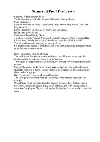 Summary of Proud Family Show
Summary of Proud Family Show
The first episode was aired in the year 2001 on the Disney Channel.
Main Characters:
Family Characters are Penny, Oscar, Trudy, Suga Mama, baby brother Cece, and
baby sister Bebe.
Friend Characters: Dijonay, Zoey, Sticky, and LaCienega.
Bullies: The Gross Sisters
Summary of Proud Family Show
The show is about a African American 14 year old teenager, Penny Proud, and her
life in a wacky family, her eccentric friends, and even the bullies in her life.
This show shows a lot of stereotypes among all races.
For example: The shapes of the females that were not Caucasian had more curvature
at the hips and a smaller waists .
Over Turning the Feminine Mystique
This myth states that women are the weaker sex, should be the nurturers of the
family, and that they do not belong in the work place.
The women in the proud family are mothers, but they are very strong and intelligent
women.
Many of the women in the Proud Family have high paying jobs; such as the main
characters mother is a doctor, another mother is an officer of the law, and someone
else s mother is a judge.
Over Turning the Feminine Mystique(Continued)
This show portrays women being just as strong as men on many occasions, for
example:
When Penny Proud, the main character, tries out for the all boys football team at
her school, she is ungraciously turned down and made fun of by the coach and a
majority of the players. They were all against her joining the team solely because she
was a
 