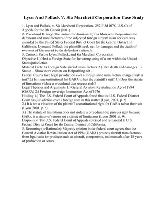 Lyon And Pollack V. Sia Marchetti Corporation Case Study
1. Lyon and Pollack, v. Sia Marchetti Corporation., 252 F.3d 1078, U.S. Ct of
Appeals for the 9th Circuit (2001)
2. Procedural History: The motion for dismissal by Sia Marchetti Corporation the
defendant and manufacturers of the subjected foreign aircraft in an accident was
awarded by the United States Federal District Court for the Central District of
California, Lyon and Pollack the plaintiffs seek suit for damages and the death of
two next of kin caused by the defendant s aircraft.
3. Context: Parties Lyon, Pollack, and Sia Marchetti Corporation
Objective 1.) Hold a Foreign State for the wrong doing of a tort within the United
States jurisdiction.
Material Facts 1.) Foreign State aircraft manufacturer 2.) Two death and damages 3.)
Statue ... Show more content on Helpwriting.net ...
Federal Courts have legal jurisdiction over a foreign state manufacture charged with a
tort? 2.) Is it unconstitutional for GARA to bar the plaintiff s suit? 3.) Does the statute
of limitations violate a procedural due process right?
Legal Theories and Arguments 1.) General Aviation Revitalization Act of 1994
(GARA) 2.) Foreign sovereign Immunities Act of 1976
Holding 1.) The U.S. Federal Court of Appeals found that the U.S. Federal District
Court has jurisdiction over a foreign state in this matter (Lyon, 2001, p. 2).
2.) It is not a violation of the plaintiff s constitutional right for GARA to bar their suit
(Lyon, 2001, p. 9).
3.) The statute of limitations does not violate a procedural due process right because
GARA is a statue of repose not a statute of limitations (Lyon, 2001, p. 9).
Disposition The U.S. Federal Court of Appeals reversed and remanded to U.S.
Federal District Court for the Central District of California.
5. Reasoning (or Rationale): Majority opinion in the federal court agreed that the
General Aviation Revitalization Act of 1994 (GARA) protects aircraft manufactures
from legal suits for products such as aircraft, components, and manuals after 18 years
of production or issues.
 