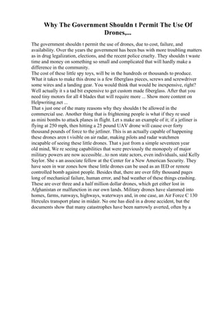 Why The Government Shouldn t Permit The Use Of
Drones,...
The government shouldn t permit the use of drones, due to cost, failure, and
availability. Over the years the government has been bus with more troubling matters
as in drug legalization, elections, and the recent police cruelty. They shouldn t waste
time and money on something so small and complicated that will hardly make a
difference in the community.
The cost of these little spy toys, will be in the hundreds or thousands to produce.
What it takes to make this drone is a few fiberglass pieces, screws and screwdriver
some wires and a landing gear. You would think that would be inexpensive, right?
Well actually it s a tad bit expensive to get custom made fiberglass. After that you
need tiny motors for all 4 blades that will require more ... Show more content on
Helpwriting.net ...
That s just one of the many reasons why they shouldn t be allowed in the
commercial use. Another thing that is frightening people is what if they re used
as mini bombs to attack planes in flight. Let s make an example of it; if a jetliner is
flying at 250 mph, then hitting a 25 pound UAV drone will cause over forty
thousand pounds of force to the jetliner. This is an actually capable of happening
these drones aren t visible on air radar, making pilots and radar watchmen
incapable of seeing these little drones. That s just from a simple seventeen year
old mind, We re seeing capabilities that were previously the monopoly of major
military powers are now accessible...to non state actors, even individuals, said Kelly
Saylor. She s an associate fellow at the Center for a New American Security. They
have seen in war zones how these little drones can be used as an IED or remote
controlled bomb against people. Besides that, there are over fifty thousand pages
long of mechanical failure, human error, and bad weather of these things crashing.
These are over three and a half million dollar drones, which get either lost in
Afghanistan or malfunction in our own lands. Military drones have slammed into
homes, farms, runways, highways, waterways and, in one case, an Air Force C 130
Hercules transport plane in midair. No one has died in a drone accident, but the
documents show that many catastrophes have been narrowly averted, often by a
 