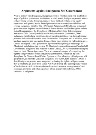 Arguments Against Indigenous Self Government
Prior to contact with Europeans, Indigenous peoples relied on their own established
ways of political systems and institutions, in other words, Indigenous peoples were a
self governing society. However, many of these political systems were legally
suppressed and ignored by the federal government as an attempt to assimilate and
civilize Indigenous peoples. The 1876 Indian Act dismantled traditional systems of
governance and imposed external controls in the form of local Indian agents and the
federal bureaucracy of the Department of Indian Affairs (now Indigenous and
Northern Affairs Canada) on individuals and communities (Henderson, 2006).
Indigenous peoples have been trying to get back the right to govern themselves and
preserve their cultural identities since the arrival of Europeans, and in addition, there
has been a current and long going debate... Show more content on Helpwriting.net ...
Canada has signed 22 self government agreements recognizing a wide range of
Aboriginal jurisdictions that involve 36 Aboriginal communities across Canada (Self
Government, Indigenous and Northern Affairs Canada, 2015), one example being the
Nunavut Land Claims Agreement. There are many advantages of recognizing the
right to self governance within Indigenous communities, which can be seen
throughout the Nunavut Land Claims Agreement. One advantage of Indigenous self
government, as stated by Canadian Indigenous law expert, John Borrows (2016), is
that if Indigenous peoples were recognized as having the right to self governance,
they d be able to get away from Indian Act (CBC News). The contemporary version
of the Indian Act still outlines various rules around reserves, management of band
resources, elections, and other aspects of life on a reserve (Henderson, 2006).
However, if Indigenous
 