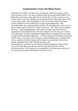 Argumentative Essay On Black Power
Through the mid 1900 s, the black movement began in hopes of creating a better
future around a certain view that was based around social and political aspects. The
Black Power movement came about due to the fact that over the recent years, non
violent actions were not combatting racism and advocators of this movement wanted
to start seeing results. The main purpose of this was because blacks had simple,
humane requests to end racismand give everyone equal opportunity. After
researching there was a passage that fit perfectly into describing the overall view of
the movement and how there was a direct controversy.. The controversy over Black
Powerreп¬‚ected and perpetuated a split in the civil rights movement between
organizations that maintained that nonviolent methods were the only way to achieve
civil rights goals and those organizations that had become frustrated and were ready
to adopt violence and black separatism . (). When looking at both Stokely Carmichael
and Dr. King s views there can be contrasts on both including some viewing King s
view as outdated with little change and Carmichael as turning their beliefs into a
racially integrated society that some did not agree with.
The black power movement was also known as black nationalism which in other
words meant that there was advocacy for the racial redefinition for African
American citizens. The first person who claimed the term, black power and used it
in a social and racial term was Stokely Carmichael. It was
 