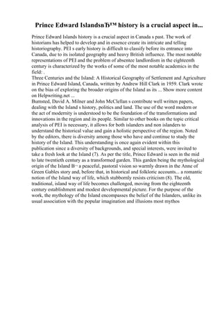 Prince Edward IslandsвЂ™ history is a crucial aspect in...
Prince Edward Islands history is a crucial aspect in Canada s past. The work of
historians has helped to develop and in essence create its intricate and telling
historiography. PEI s early history is difficult to classify before its entrance into
Canada, due to its isolated geography and heavy British influence. The most notable
representations of PEI and the problem of absentee landlordism in the eighteenth
century is characterized by the works of some of the most notable academics in the
field: .
Three Centuries and the Island: A Historical Geography of Settlement and Agriculture
in Prince Edward Island, Canada, written by Andrew Hill Clark in 1959. Clark wrote
on the bias of exploring the broader origins of the Island as its ... Show more content
on Helpwriting.net ...
Bumsted, David A. Milner and John McClellan s contribute well written papers,
dealing with the Island s history, politics and land. The use of the word modern or
the act of modernity is understood to be the foundation of the transformations and
innovations in the region and its people. Similar to other books on the topic critical
analysis of PEI is necessary, it allows for both islanders and non islanders to
understand the historical value and gain a holistic perspective of the region. Noted
by the editors, there is diversity among those who have and continue to study the
history of the Island. This understanding is once again evident within this
publication since a diversity of backgrounds, and special interests, were invited to
take a fresh look at the Island (7). As per the title, Prince Edward is seen in the mid
to late twentieth century as a transformed garden. This garden being the mythological
origin of the Island В¬ a peaceful, pastoral vision so warmly drawn in the Anne of
Green Gables story and, before that, in historical and folkloric accounts... a romantic
notion of the Island way of life, which stubbornly resists criticism (8). The old,
traditional, island way of life becomes challenged, moving from the eighteenth
century establishment and modest developmental picture. For the purpose of the
work, the mythology of the Island encompasses the belief of the Islanders, unlike its
usual association with the popular imagination and illusions most mythos
 