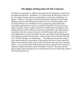 The Rights Of Rejection Of The Contract
The place of examination is subject to the agreement of both parties. It may be on
pre shipment inspection , nonetheless, it is inconvenient for the buyer to do so if
he is in another country and has no representative at the place of shipment . In
Bragg v Villanova , the seller received the documents and paid the price before
taking the delivery and finding that the goods was not of contract quality. The
court found that he was considered as not accepting the goods until he had
reasonable opportunities to exercise examination, therefore, he had not lost his
right of rejection. The two rights of rejection in FOB contract are applied at the
similar principle of CIF contract as discussed. In particular, if the documents are
inconsistent with the contract, the buyer is entitled to reject them and give the
seller opportunity to correct the defects; he may reject the non conforming goods
even though he accepts the documents . Under section 51(3) of the Sale of Good
Acts 1979, the damages are measured by: ... the difference between the contract
price and the market or current price of the goods at the time or times when they
ought to have been delivered, or (if no time was fixed) at the time of the refusal to
deliver . In case of the classic FOB contract, the place assigned in the contract for
shipment is deemed the place where the market is relevant . The time when the
goods ought to have been delivered is considered as the time at which they ought to
have been placed free on
 