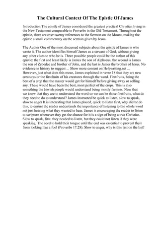The Cultural Context Of The Epistle Of James
Introduction The epistle of James considered the greatest practical Christian living in
the New Testament comparable to Proverbs in the Old Testament. Throughout the
epistle, there are over twenty references to the Sermon on the Mount, making the
epistle a small commentary on the sermon given by Jesus.
The Author One of the most discussed subjects about the epistle of James is who
wrote it. The author identifies himself James as a servant of God, without giving
any other clues to who he is. Three possible people could be the author of this
epistle: the first and least likely is James the son of Alphaeus, the second is James
the son of Zebedee and brother of John, and the last is James the brother of Jesus. No
evidence in history to suggest ... Show more content on Helpwriting.net ...
However, just what does this mean, James explained in verse 18 that they are new
creatures or the firstfruits of his creatures through the word. Firstfruits, being the
best of a crop that the master would get for himself before giving away or selling
any. These would have been the best, most perfect of the crops. This is also
something the Jewish people would understand being mostly farmers. Now that
we know that they are to understand the word so we can be those firstfruits, what do
they need to do to understand? James instructed be quick to listen, slow to speak,
slow to anger It is interesting that James placed, quick to listen first, why did he do
this, to ensure the reader understands the importance of listening to the whole word
not just hearing what they wanted to hear. James is encouraging the reader to listen
to scripture whenever they get the chance for it is a sign of being a true Christian.
Slow to speak, first, they needed to listen, but they could not listen if they were
speaking. The need to hold their tongue until the end was essential to prevent them
from looking like a fool (Proverbs 17:28). Slow to anger, why is this last on the list?
 