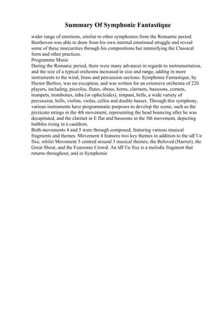 Summary Of Symphonie Fantastique
wider range of emotions, similar to other symphonies from the Romantic period.
Beethoven was able to draw from his own internal emotional struggle and reveal
some of these insecurities through his compositions but intensifying the Classical
form and other practices.
Programme Music
During the Romanic period, there were many advances in regards to instrumentation,
and the size of a typical orchestra increased in size and range, adding in more
instruments to the wind, brass and percussion sections. Symphonie Fantastique, by
Hector Berlioz, was no exception, and was written for an extensive orchestra of 220
players, including, piccolos, flutes, oboes, horns, clarinets, bassoons, cornets,
trumpets, trombones, tuba (or ophicleides), timpani, bells, a wide variety of
percussion, bells, violins, violas, cellos and double basses. Through this symphony,
various instruments have programmatic purposes to develop the scene, such as the
pizzicato strings in the 4th movement, representing the head bouncing after he was
decapitated, and the clarinet in E flat and bassoons in the 5th movement, depicting
bubbles rising in a cauldron.
Both movements 4 and 5 were through composed, featuring various musical
fragments and themes. Movement 4 features two key themes in addition to the idГ©e
fixe, whilst Movement 5 centred around 3 musical themes; the Beloved (Harriet), the
Great Shout, and the Fearsome Crowd. An idГ©e fixe is a melodic fragment that
returns throughout, and in Symphonie
 