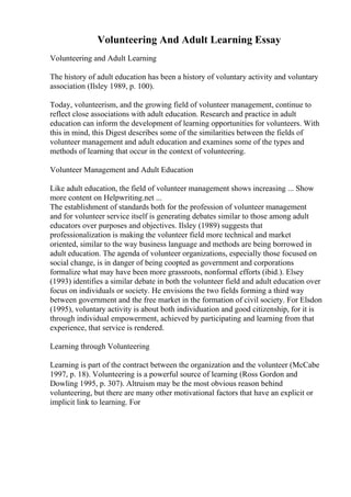 Volunteering And Adult Learning Essay
Volunteering and Adult Learning
The history of adult education has been a history of voluntary activity and voluntary
association (Ilsley 1989, p. 100).
Today, volunteerism, and the growing field of volunteer management, continue to
reflect close associations with adult education. Research and practice in adult
education can inform the development of learning opportunities for volunteers. With
this in mind, this Digest describes some of the similarities between the fields of
volunteer management and adult education and examines some of the types and
methods of learning that occur in the context of volunteering.
Volunteer Management and Adult Education
Like adult education, the field of volunteer management shows increasing ... Show
more content on Helpwriting.net ...
The establishment of standards both for the profession of volunteer management
and for volunteer service itself is generating debates similar to those among adult
educators over purposes and objectives. Ilsley (1989) suggests that
professionalization is making the volunteer field more technical and market
oriented, similar to the way business language and methods are being borrowed in
adult education. The agenda of volunteer organizations, especially those focused on
social change, is in danger of being coopted as government and corporations
formalize what may have been more grassroots, nonformal efforts (ibid.). Elsey
(1993) identifies a similar debate in both the volunteer field and adult education over
focus on individuals or society. He envisions the two fields forming a third way
between government and the free market in the formation of civil society. For Elsdon
(1995), voluntary activity is about both individuation and good citizenship, for it is
through individual empowerment, achieved by participating and learning from that
experience, that service is rendered.
Learning through Volunteering
Learning is part of the contract between the organization and the volunteer (McCabe
1997, p. 18). Volunteering is a powerful source of learning (Ross Gordon and
Dowling 1995, p. 307). Altruism may be the most obvious reason behind
volunteering, but there are many other motivational factors that have an explicit or
implicit link to learning. For
 