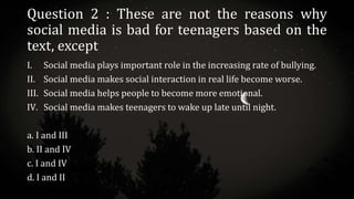 Question 2 : These are not the reasons why
social media is bad for teenagers based on the
text, except
I. Social media plays important role in the increasing rate of bullying.
II. Social media makes social interaction in real life become worse.
III. Social media helps people to become more emotional.
IV. Social media makes teenagers to wake up late until night.
a. I and III
b. II and IV
c. I and IV
d. I and II
 