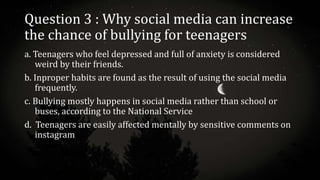Question 3 : Why social media can increase
the chance of bullying for teenagers
a. Teenagers who feel depressed and full of anxiety is considered
weird by their friends.
b. Inproper habits are found as the result of using the social media
frequently.
c. Bullying mostly happens in social media rather than school or
buses, according to the National Service
d. Teenagers are easily affected mentally by sensitive comments on
instagram
 