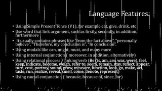 Language Features.
• Using Simple Present Tense (V1), for example eat, give, drink, etc
• Use word that link argument, such as firstly, secondly, in addition,
furthermore
• It usually contains phrases like “from the fact above”, “personally
believe”, “Therefore, my conclusion is”, “In conclusion”.
• Using modals like can, might, must, and many more
• Using internal conjunction ( moreover, in addition, alternatively)
• Using relational process / linking verb (Be (is, am, are, was, were), feel,
keep, indicate, become, weigh, refer to, seem, remain, stay, reflect, appear,
turn, cost, portray, sound, grow, measure, function, look, go, make, act,
taste, run, realize, reveal, smell, come, denote, represent)
• Using causal conjunction ( because, because of, since, for)
 