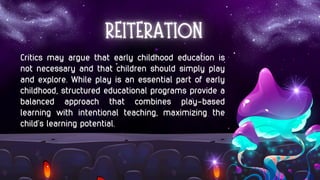 Critics may argue that early childhood education is
not necessary and that children should simply play
and explore. While play is an essential part of early
childhood, structured educational programs provide a
balanced approach that combines play-based
learning with intentional teaching, maximizing the
child’s learning potential.