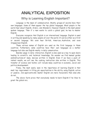 ANALYTICAL EXPOSITION
Why is Learning English Important?
Language is the mean of communication. Mostly groups of society have their
own languages. Some of them appear the top global languages. Most people in the
world hear about English, Arabic, and Mandarin. However English is the most global
spoken language. Then if a man wants to catch a global goal, he has to master
English.
Everyone recognize that English is an international language. English is used
in writing and speaking by many people all over the world. It can be either as a first
or second language. We even hear British, American, Australian, and even
Singaporean English.
Those various names of English are used as the first language in those
countries. Futhermore, some countries have their own languages as a mother
language but also use English mostly in daily comunication.
Besides usage in daily interaction, English is also used as a key to open doors
leading to scientific and technical knowledge. No wonder we find manual guides
andinstructions of many devices written in English. Even if we have a pack of
instant noodle, we will see the cooking instruction also written in English. This
transfer of science and technic will include many countries in economic, social and
politics developement.
Finaly, the most easily seen in the importance of learning English is that
most top requirement in filling job opportunities is the ability using English; active
or passive. Job applicants who master English are more favourable than ones who
do not.
The above facts prove that everybody needs to learn English if he likes to
greet the global era.
 
