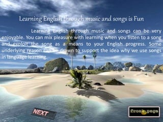 Learning English through music and songs is Fun
Learning English through music and songs can be very
enjoyable. You can mix pleasure with learning when you listen to a song
and exploit the song as a means to your English progress. Some
underlying reason can be drawn to support the idea why we use songs
in language learning.
 