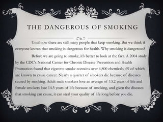 T H E DA N G E RO U S O F S M O K I N G

          Until now there are still many people that keep smoking. But we think if
everyone knows that smoking is dangerous for health. Why smoking is dangerous?
          Before we are going to smoke, it’s better to look at the fact. A 2004 study
by the CDC's National Center for Chronic Disease Prevention and Health
Promotion found that cigarette smoke contains over 4,800 chemicals, 69 of which
are known to cause cancer. Nearly a quarter of smokers die because of diseases
caused by smoking. Adult male smokers lose an average of 13.2 years of life and
female smokers lose 14.5 years of life because of smoking, and given the diseases
that smoking can cause, it can steal your quality of life long before you die.
 